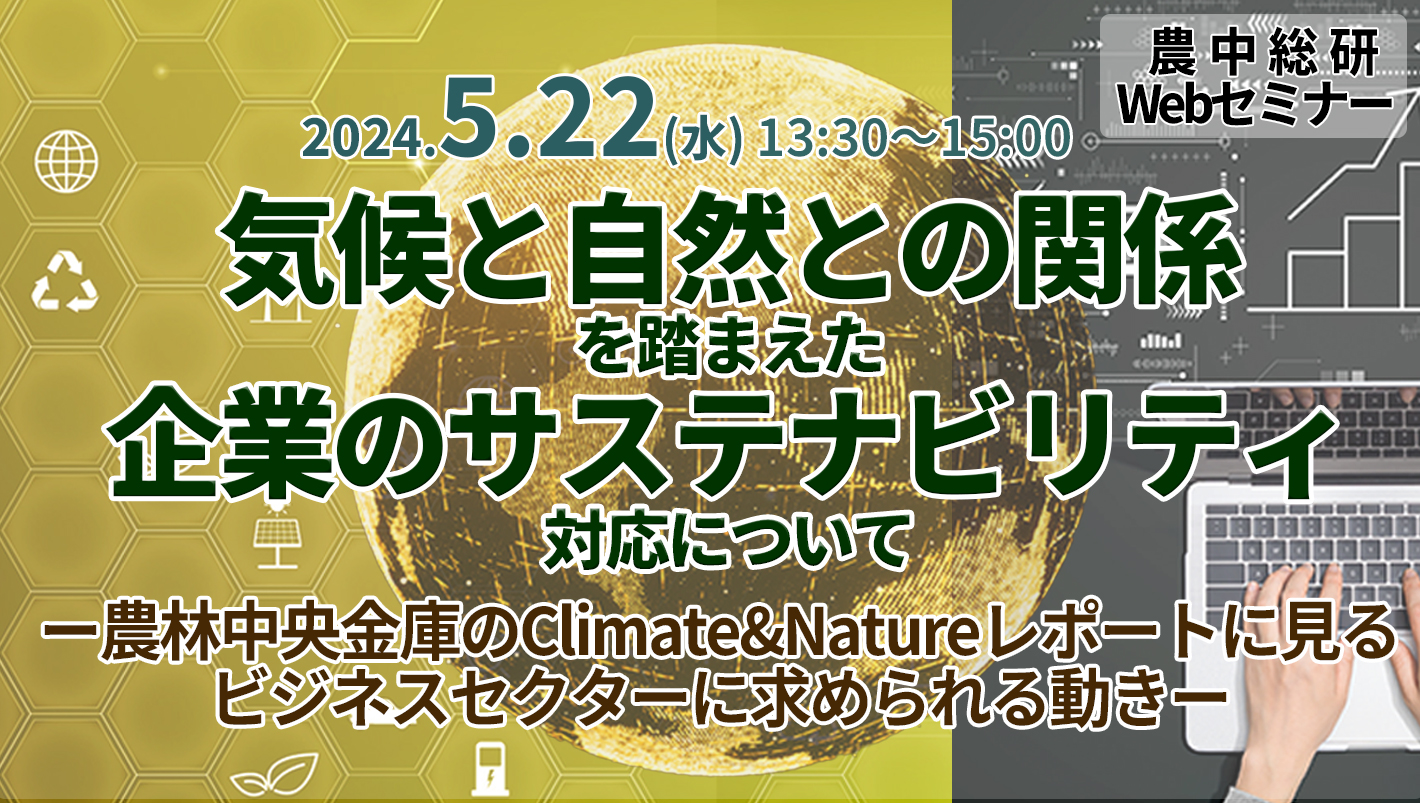 5月22日開催 
農中総研Webセミナー 
「気候と自然との関係を踏まえた企業のサステナビリティ対応について ー農林中央金庫のClimate&Natureレポートに見るビジネスセクターに求められる動きー」